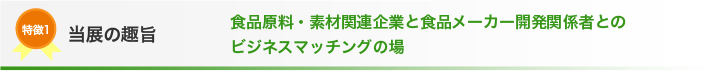 特長1 当展の趣旨 食品原料・素材関連企業と食品メーカー開発関係者との
ビジネスマッチングの場